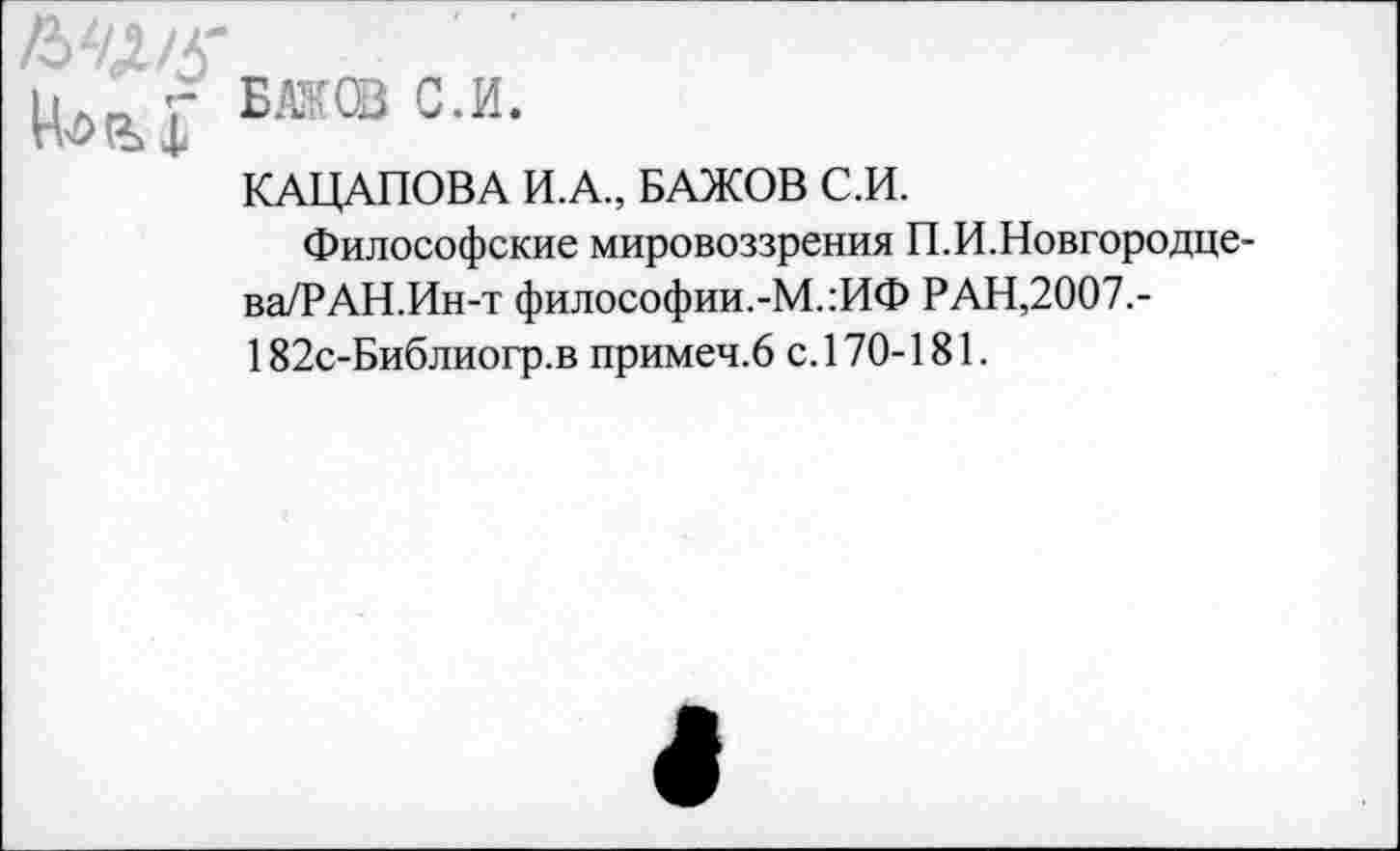 ﻿м №’® с-и-
КАЦАПОВА И.А., БАЖОВ С.И.
Философские мировоззрения П.И.Новгородцева/? АН.Ин-т философии.-М.:ИФ РАН,2007.-182с-Библиогр.в примеч.6 с. 170-181.